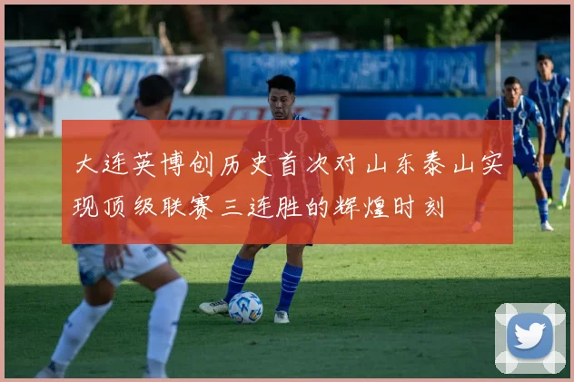 大连英博创历史首次对山东泰山实现顶级联赛三连胜的辉煌时刻