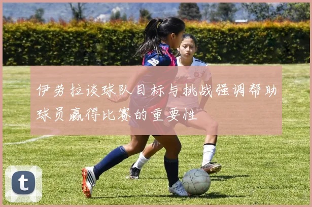 伊劳拉谈球队目标与挑战强调帮助球员赢得比赛的重要性