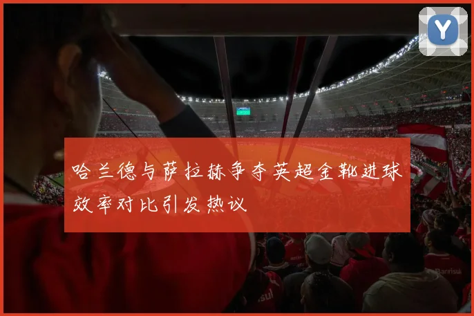 哈兰德与萨拉赫争夺英超金靴进球效率对比引发热议