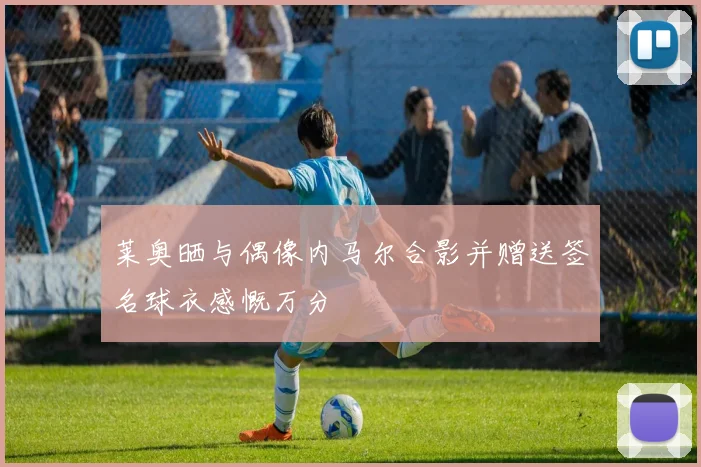 莱奥晒与偶像内马尔合影并赠送签名球衣感慨万分