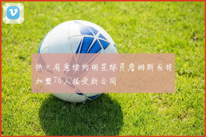 热火有意续约明星球员詹姆斯或将加盟76人接受新合同