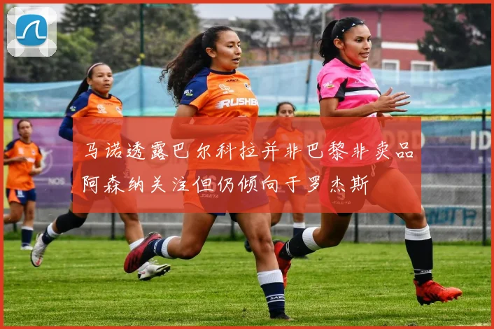 马诺透露巴尔科拉并非巴黎非卖品阿森纳关注但仍倾向于罗杰斯